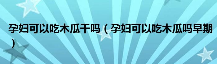 孕妇可以吃木瓜干吗（孕妇可以吃木瓜吗早期）