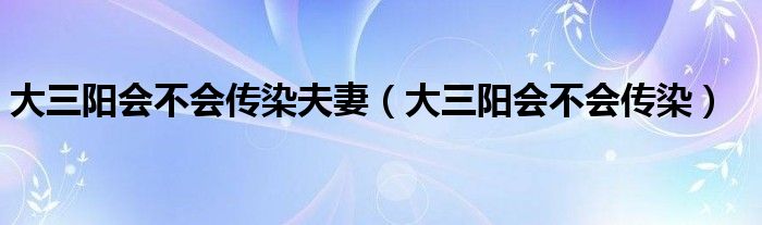 大三阳会不会传染夫妻（大三阳会不会传染）