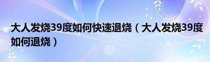 大人发烧39度如何快速退烧（大人发烧39度如何退烧）