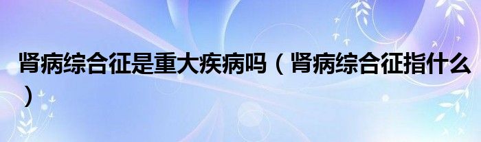 肾病综合征是重大疾病吗（肾病综合征指什么）