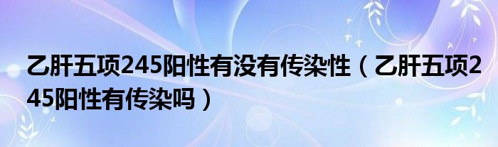 乙肝五项245阳性有没有传染性（乙肝五项245阳性有传染吗）