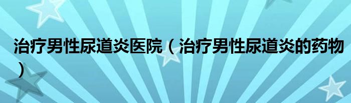 治疗男性尿道炎医院（治疗男性尿道炎的药物）