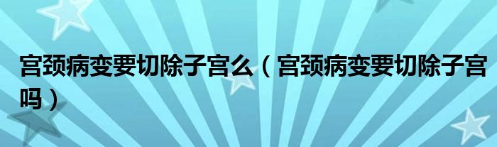 宫颈病变要切除子宫么（宫颈病变要切除子宫吗）