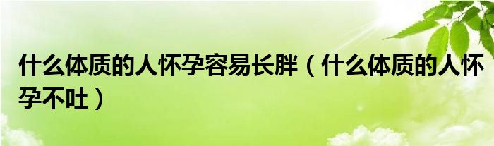 什么体质的人怀孕容易长胖（什么体质的人怀孕不吐）