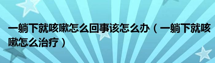 一躺下就咳嗽怎么回事该怎么办（一躺下就咳嗽怎么治疗）