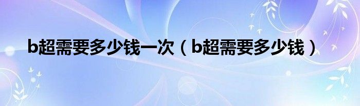 b超需要多少钱一次（b超需要多少钱）