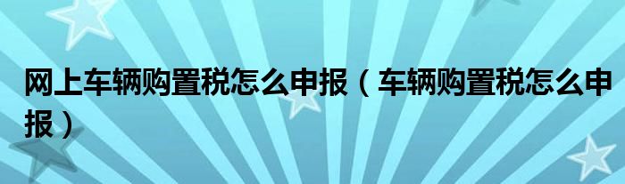 网上车辆购置税怎么申报（车辆购置税怎么申报）