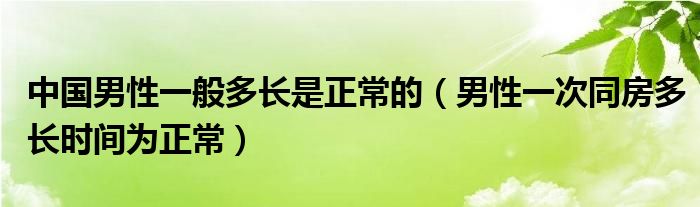 中国男性一般多长是正常的（男性一次同房多长时间为正常）