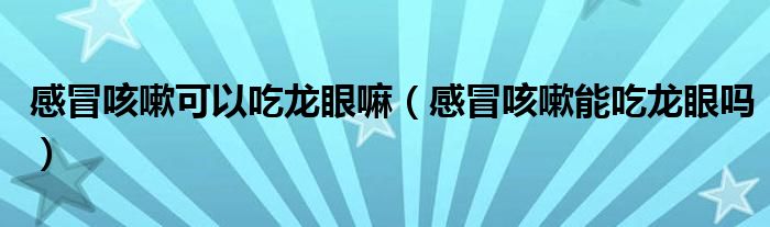 感冒咳嗽可以吃龙眼嘛（感冒咳嗽能吃龙眼吗）