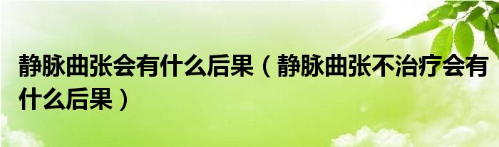 静脉曲张会有什么后果（静脉曲张不治疗会有什么后果）