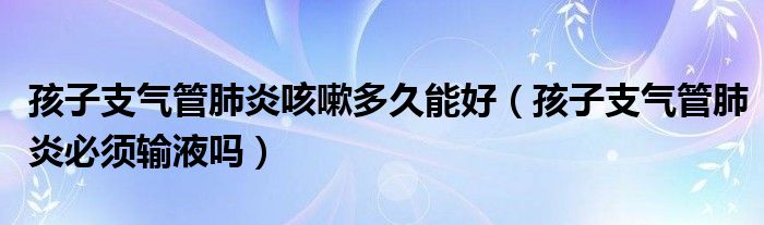 孩子支气管肺炎咳嗽多久能好（孩子支气管肺炎必须输液吗）