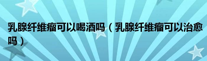 乳腺纤维瘤可以喝酒吗（乳腺纤维瘤可以治愈吗）