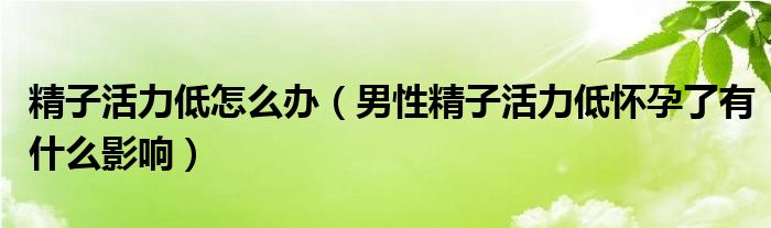 精子活力低怎么办（男性精子活力低怀孕了有什么影响）