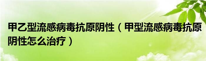 甲乙型流感病毒抗原阴性（甲型流感病毒抗原阴性怎么治疗）