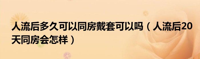 人流后多久可以同房戴套可以吗（人流后20天同房会怎样）