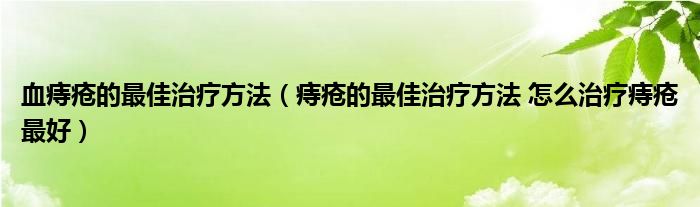 血痔疮的最佳治疗方法（痔疮的最佳治疗方法 怎么治疗痔疮最好）