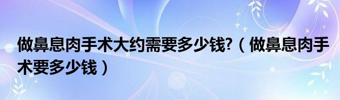 做鼻息肉手术大约需要多少钱?（做鼻息肉手术要多少钱）