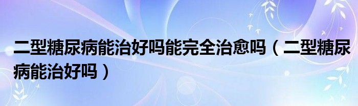 二型糖尿病能治好吗能完全治愈吗（二型糖尿病能治好吗）