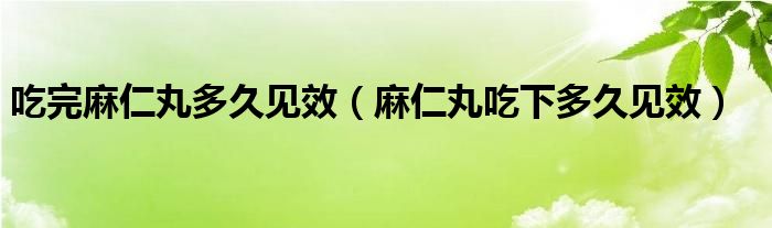 吃完麻仁丸多久见效（麻仁丸吃下多久见效）