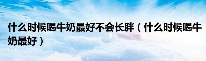 什么时候喝牛奶最好不会长胖（什么时候喝牛奶最好）