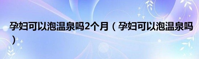 孕妇可以泡温泉吗2个月（孕妇可以泡温泉吗）