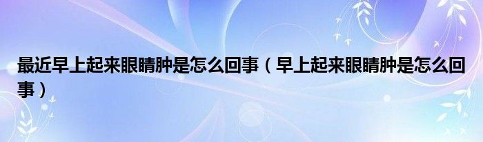 最近早上起来眼睛肿是怎么回事（早上起来眼睛肿是怎么回事）