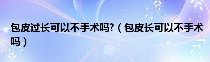 包皮过长可以不手术吗?（包皮长可以不手术吗）