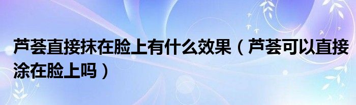 芦荟直接抹在脸上有什么效果（芦荟可以直接涂在脸上吗）