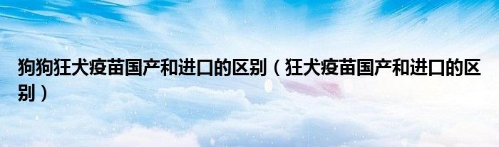 狗狗狂犬疫苗国产和进口的区别（狂犬疫苗国产和进口的区别）