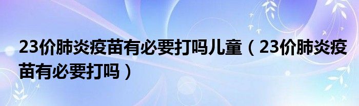 23价肺炎疫苗有必要打吗儿童（23价肺炎疫苗有必要打吗）