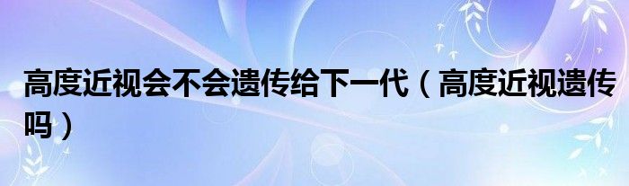 高度近视会不会遗传给下一代（高度近视遗传吗）