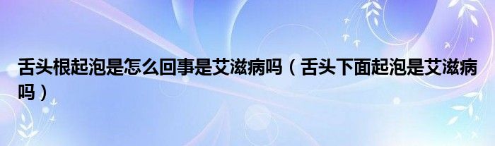 舌头根起泡是怎么回事是艾滋病吗（舌头下面起泡是艾滋病吗）