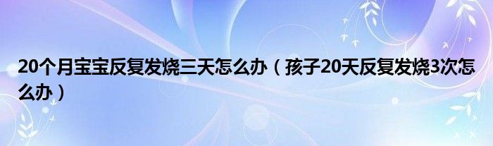 20个月宝宝反复发烧三天怎么办（孩子20天反复发烧3次怎么办）