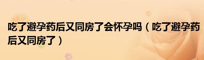 吃了避孕药后又同房了会怀孕吗（吃了避孕药后又同房了）