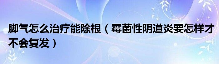 脚气怎么治疗能除根（霉菌性阴道炎要怎样才不会复发）