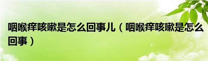 咽喉痒咳嗽是怎么回事儿（咽喉痒咳嗽是怎么回事）