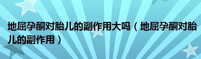 地屈孕酮对胎儿的副作用大吗（地屈孕酮对胎儿的副作用）