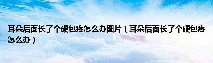 耳朵后面长了个硬包疼怎么办图片（耳朵后面长了个硬包疼怎么办）