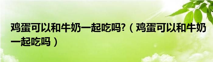 鸡蛋可以和牛奶一起吃吗?（鸡蛋可以和牛奶一起吃吗）