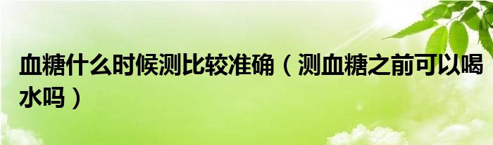 血糖什么时候测比较准确（测血糖之前可以喝水吗）