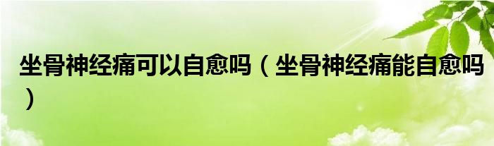 坐骨神经痛可以自愈吗（坐骨神经痛能自愈吗）