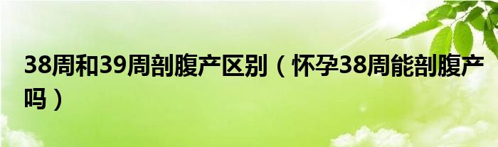 38周和39周剖腹产区别（怀孕38周能剖腹产吗）