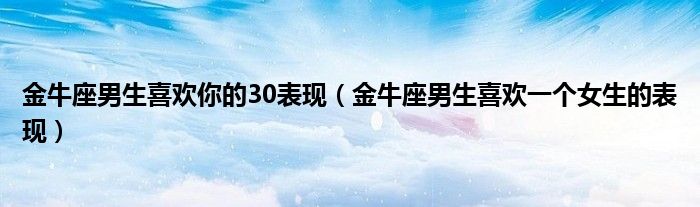 金牛座男生喜欢你的30表现（金牛座男生喜欢一个女生的表现）”