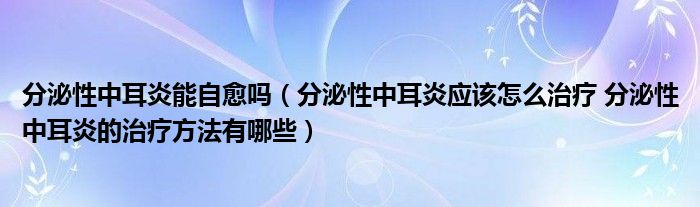 分泌性中耳炎能自愈吗（分泌性中耳炎应该怎么治疗 分泌性中耳炎的治疗方法有哪些）