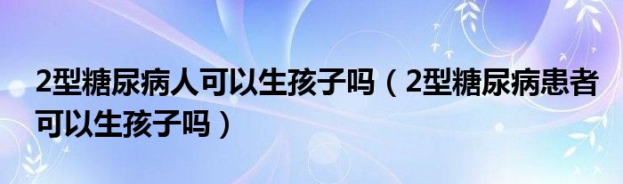 2型糖尿病人可以生孩子吗（2型糖尿病患者可以生孩子吗）