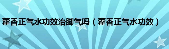 藿香正气水功效治脚气吗（藿香正气水功效）