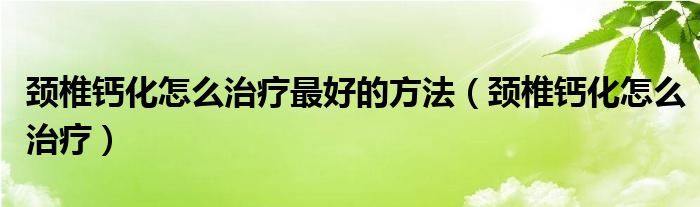 颈椎钙化怎么治疗最好的方法（颈椎钙化怎么治疗）