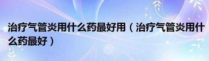 治疗气管炎用什么药最好用（治疗气管炎用什么药最好）