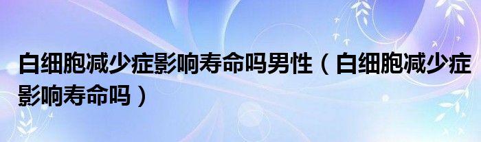 白细胞减少症影响寿命吗男性（白细胞减少症影响寿命吗）