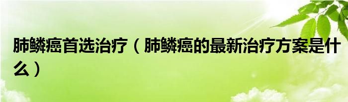 肺鳞癌首选治疗（肺鳞癌的最新治疗方案是什么）